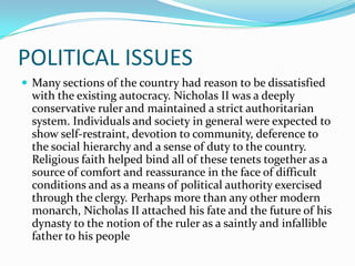 POLITICAL ISSUES
 Many sections of the country had reason to be dissatisfied
with the existing autocracy. Nicholas II was a deeply
conservative ruler and maintained a strict authoritarian
system. Individuals and society in general were expected to
show self-restraint, devotion to community, deference to
the social hierarchy and a sense of duty to the country.
Religious faith helped bind all of these tenets together as a
source of comfort and reassurance in the face of difficult
conditions and as a means of political authority exercised
through the clergy. Perhaps more than any other modern
monarch, Nicholas II attached his fate and the future of his
dynasty to the notion of the ruler as a saintly and infallible
father to his people
 
