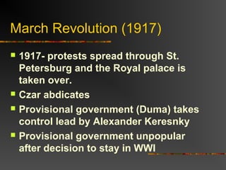 March Revolution (1917)







1917- protests spread through St.
Petersburg and the Royal palace is
taken over.
Czar abdicates
Provisional government (Duma) takes
control lead by Alexander Keresnky
Provisional government unpopular
after decision to stay in WWI

 
