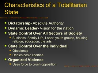 Characteristics of a Totalitarian
State




Dictatorship- Absolute Authority
Dynamic Leader- Vision for the nation
State Control Over All Sectors of Society




State Control Over the Individual





Business, Family Life, Labor, youth groups, housing,
religion, education, the arts
Obedience
Denies basic liberties

Organized Violence


Uses force to crush opposition

 