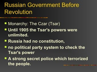 Russian Government Before
Revolution








Monarchy: The Czar (Tsar)
Until 1905 the Tsar's powers were
unlimited.
Russia had no constitution,
no political party system to check the
Tsar's power
A strong secret police which terrorized
the people.

 