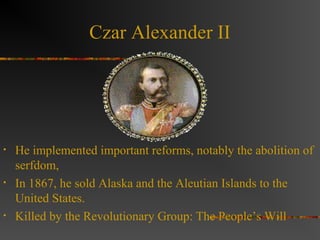 Czar Alexander II

•

•

•

He implemented important reforms, notably the abolition of
serfdom,
In 1867, he sold Alaska and the Aleutian Islands to the
United States.
Killed by the Revolutionary Group: The People’s Will

 