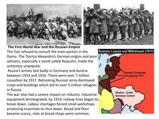The First World War and the Russian Empire 
The Tsar refused to consult the main parties in the 
Duma. The Tsarina Alexandra’s German origins and poor 
advisers, especially a monk called Rasputin, made the 
autocracy unpopular. 
Russia’s armies lost badly in Germany and Austria 
between 1914 and 1916. There were over 7 million 
casualties by 1917. Retreating Russian army destroyed 
crops and buildings which led to over 3 million refugees 
in Russia. 
The war also had a severe impact on industry. Industrial 
equipment disintegrated, by 1916, railway lines began to 
break down. Labour shortages forced small workshops 
producing essentials to shut down. Bread and flour 
became scarce, riots at bread shops were common. 
 