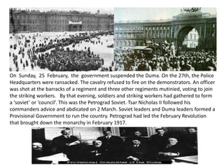 On Sunday, 25 February, the government suspended the Duma. On the 27th, the Police 
Headquarters were ransacked. The cavalry refused to fire on the demonstrators. An officer 
was shot at the barracks of a regiment and three other regiments mutinied, voting to join 
the striking workers. By that evening, soldiers and striking workers had gathered to form 
a ‘soviet’ or ‘council’. This was the Petrograd Soviet. Tsar Nicholas II followed his 
commanders advice and abdicated on 2 March. Soviet leaders and Duma leaders formed a 
Provisional Government to run the country. Petrograd had led the February Revolution 
that brought down the monarchy in February 1917. 
 