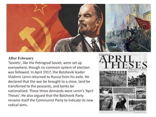 After February 
‘Soviets’, like the Petrograd Soviet, were set up 
everywhere, though no common system of election 
was followed. In April 1917, the Bolshevik leader 
Vladimir Lenin returned to Russia from his exile. He 
declared that the war be brought to a close, land be 
transferred to the peasants, and banks be 
nationalised. These three demands were Lenin’s ‘April 
Theses’. He also argued that the Bolshevik Party 
rename itself the Communist Party to indicate its new 
radical aims. 
 