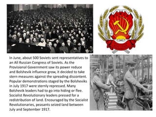 In June, about 500 Soviets sent representatives to 
an All Russian Congress of Soviets. As the 
Provisional Government saw its power reduce 
and Bolshevik influence grow, it decided to take 
stern measures against the spreading discontent. 
Popular demonstrations staged by the Bolsheviks 
in July 1917 were sternly repressed. Many 
Bolshevik leaders had to go into hiding or flee. 
Socialist Revolutionary leaders pressed for a 
redistribution of land. Encouraged by the Socialist 
Revolutionaries, peasants seized land between 
July and September 1917. 
 