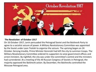 The Revolution of October 1917 
On 16 October 1917, Lenin persuaded the Petrograd Soviet and the Bolshevik Party to 
agree to a socialist seizure of power. A Military Revolutionary Committee was appointed 
by the Soviet under Leon Trotskii to organise the seizure. The uprising began on 24 
October. Sensing trouble, Prime Minister Kerenskii had left the city to summon troops. The 
Military Revolutionary Committee ordered its supporters to seize government offices and 
arrest ministers. By nightfall, the city was under the committee’s control and the ministers 
had surrendered. At a meeting of the All Russian Congress of Soviets in Petrograd, the 
majority approved the Bolshevik action. By December, the Bolsheviks controlled the 
Moscow-Petrograd area. 
 