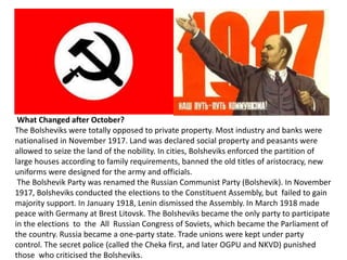 What Changed after October? 
The Bolsheviks were totally opposed to private property. Most industry and banks were 
nationalised in November 1917. Land was declared social property and peasants were 
allowed to seize the land of the nobility. In cities, Bolsheviks enforced the partition of 
large houses according to family requirements, banned the old titles of aristocracy, new 
uniforms were designed for the army and officials. 
The Bolshevik Party was renamed the Russian Communist Party (Bolshevik). In November 
1917, Bolsheviks conducted the elections to the Constituent Assembly, but failed to gain 
majority support. In January 1918, Lenin dismissed the Assembly. In March 1918 made 
peace with Germany at Brest Litovsk. The Bolsheviks became the only party to participate 
in the elections to the All Russian Congress of Soviets, which became the Parliament of 
the country. Russia became a one-party state. Trade unions were kept under party 
control. The secret police (called the Cheka first, and later OGPU and NKVD) punished 
those who criticised the Bolsheviks. 
 