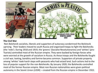 The Civil War 
Non-Bolshevik socialists, liberals and supporters of autocracy condemned the Bolshevik 
uprising. Their leaders moved to south Russia and organised troops to fight the Bolsheviks 
(the ‘reds’). During 1918 and 1919, the ‘greens’ (Socialist Revolutionaries) and ‘whites’ (pro- 
Tsarists) controlled most of the Russian empire. They were backed by foreign forces who 
were worried at the growth of socialism in Russia. As these troops and the Bolsheviks fought 
a civil war, looting, banditry and famine became common. Supporters of private property 
among ‘whites’ took harsh steps with peasants who had seized land. Such actions led to the 
loss of popular support for the non-Bolsheviks. By January 1920, the Bolsheviks controlled 
most of the former Russian empire. Most non-Russian nationalities were given political 
autonomy in the Soviet Union (USSR) – created from the Russian empire in December 1922. 
 