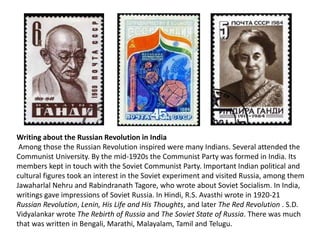 Writing about the Russian Revolution in India 
Among those the Russian Revolution inspired were many Indians. Several attended the 
Communist University. By the mid-1920s the Communist Party was formed in India. Its 
members kept in touch with the Soviet Communist Party. Important Indian political and 
cultural figures took an interest in the Soviet experiment and visited Russia, among them 
Jawaharlal Nehru and Rabindranath Tagore, who wrote about Soviet Socialism. In India, 
writings gave impressions of Soviet Russia. In Hindi, R.S. Avasthi wrote in 1920-21 
Russian Revolution, Lenin, His Life and His Thoughts, and later The Red Revolution . S.D. 
Vidyalankar wrote The Rebirth of Russia and The Soviet State of Russia. There was much 
that was written in Bengali, Marathi, Malayalam, Tamil and Telugu. 
 