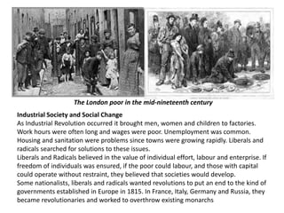 The London poor in the mid-nineteenth century 
Industrial Society and Social Change 
As Industrial Revolution occurred it brought men, women and children to factories. 
Work hours were often long and wages were poor. Unemployment was common. 
Housing and sanitation were problems since towns were growing rapidly. Liberals and 
radicals searched for solutions to these issues. 
Liberals and Radicals believed in the value of individual effort, labour and enterprise. If 
freedom of individuals was ensured, if the poor could labour, and those with capital 
could operate without restraint, they believed that societies would develop. 
Some nationalists, liberals and radicals wanted revolutions to put an end to the kind of 
governments established in Europe in 1815. In France, Italy, Germany and Russia, they 
became revolutionaries and worked to overthrow existing monarchs 
 