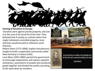 Coming of Socialism to Europe 
Socialists were against private property, and saw 
it as the root of all social ills of the time. They 
believed that if society as a whole rather than 
single individuals controlled property, more 
attention would be paid to collective social 
interests. 
Robert Owen (1771-1858), English manufacturer, 
sought to build a cooperative community called 
New Harmony in Indiana (USA). 
Louis Blanc (1813-1882) wanted the government 
to encourage cooperatives and replace capitalist 
enterprises, associations of people who produced 
goods together and divided the profits according 
to the work done by members. 
 