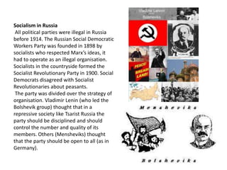 Socialism in Russia 
All political parties were illegal in Russia 
before 1914. The Russian Social Democratic 
Workers Party was founded in 1898 by 
socialists who respected Marx’s ideas, it 
had to operate as an illegal organisation. 
Socialists in the countryside formed the 
Socialist Revolutionary Party in 1900. Social 
Democrats disagreed with Socialist 
Revolutionaries about peasants. 
The party was divided over the strategy of 
organisation. Vladimir Lenin (who led the 
Bolshevik group) thought that in a 
repressive society like Tsarist Russia the 
party should be disciplined and should 
control the number and quality of its 
members. Others (Mensheviks) thought 
that the party should be open to all (as in 
Germany). 
 