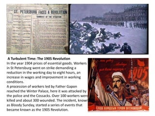 A Turbulent Time: The 1905 Revolution 
In the year 1904 prices of essential goods. Workers 
in St Petersburg went on strike demanding a 
reduction in the working day to eight hours, an 
increase in wages and improvement in working 
conditions. 
A procession of workers led by Father Gapon 
reached the Winter Palace, here it was attacked by 
the police and the Cossacks. Over 100 workers were 
killed and about 300 wounded. The incident, known 
as Bloody Sunday, started a series of events that 
became known as the 1905 Revolution. 
 