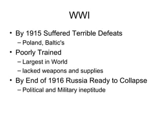 WWI 
• By 1915 Suffered Terrible Defeats 
– Poland, Baltic's 
• Poorly Trained 
– Largest in World 
– lacked weapons and supplies 
• By End of 1916 Russia Ready to Collapse 
– Political and Military ineptitude 
 