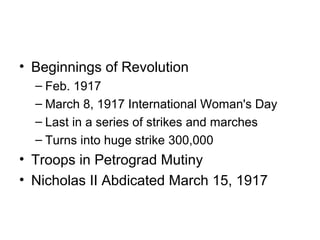 • Beginnings of Revolution 
– Feb. 1917 
– March 8, 1917 International Woman's Day 
– Last in a series of strikes and marches 
– Turns into huge strike 300,000 
• Troops in Petrograd Mutiny 
• Nicholas II Abdicated March 15, 1917 
 