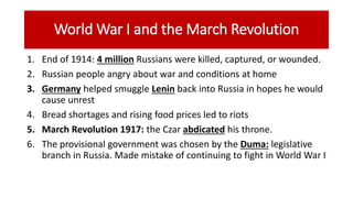 World War I and the March Revolution
1. End of 1914: 4 million Russians were killed, captured, or wounded.
2. Russian people angry about war and conditions at home
3. Germany helped smuggle Lenin back into Russia in hopes he would
cause unrest
4. Bread shortages and rising food prices led to riots
5. March Revolution 1917: the Czar abdicated his throne.
6. The provisional government was chosen by the Duma: legislative
branch in Russia. Made mistake of continuing to fight in World War I
 