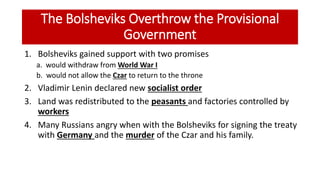 The Bolsheviks Overthrow the Provisional
Government
1. Bolsheviks gained support with two promises
a. would withdraw from World War I
b. would not allow the Czar to return to the throne
2. Vladimir Lenin declared new socialist order
3. Land was redistributed to the peasants and factories controlled by
workers
4. Many Russians angry when with the Bolsheviks for signing the treaty
with Germany and the murder of the Czar and his family.
 