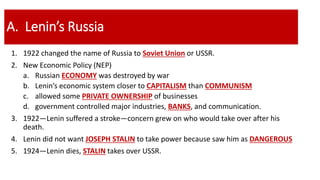 A. Lenin’s Russia
1. 1922 changed the name of Russia to Soviet Union or USSR.
2. New Economic Policy (NEP)
a. Russian ECONOMY was destroyed by war
b. Lenin’s economic system closer to CAPITALISM than COMMUNISM
c. allowed some PRIVATE OWNERSHIP of businesses
d. government controlled major industries, BANKS, and communication.
3. 1922—Lenin suffered a stroke—concern grew on who would take over after his
death.
4. Lenin did not want JOSEPH STALIN to take power because saw him as DANGEROUS
5. 1924—Lenin dies, STALIN takes over USSR.
 