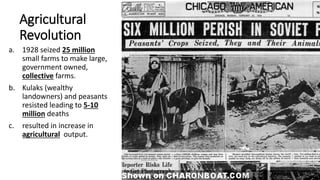 Agricultural
Revolution
a. 1928 seized 25 million
small farms to make large,
government owned,
collective farms.
b. Kulaks (wealthy
landowners) and peasants
resisted leading to 5-10
million deaths
c. resulted in increase in
agricultural output.
 