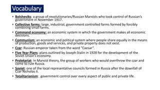 Vocabulary
• Bolsheviks: a group of revolutionaries/Russian Marxists who took control of Russian’s
government in November 1917.
• Collective farms: large, industrial, government controlled farms formed by forcibly
combining small farms.
• Command economy: an economic system in which the government makes all economic
decisions.
• Communism: an economic and political system where people share equally in the means
of production, goods and services, and private property does not exist.
• Czar: Russian emperor taken from the word “Caesar”.
• Five Year Plans: plans outlined by Joseph Stalin in 1928 for the development of the
Soviet Union’s economy.
• Proletariat: In Marxist theory, the group of workers who would overthrow the czar and
come to rule Russia.
• Soviet: one of the local representative councils formed in Russia after the downfall of
Czar Nicholas II.
• Totalitarianism: government control over every aspect of public and private life.
 