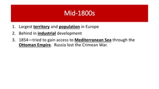 Mid-1800s
1. Largest territory and population in Europe
2. Behind in industrial development
3. 1854—tried to gain access to Mediterranean Sea through the
Ottoman Empire. Russia lost the Crimean War.
 