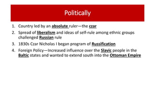 Politically
1. Country led by an absolute ruler—the czar
2. Spread of liberalism and ideas of self-rule among ethnic groups
challenged Russian rule
3. 1830s Czar Nicholas I began program of Russification
4. Foreign Policy—Increased influence over the Slavic people in the
Baltic states and wanted to extend south into the Ottoman Empire
 