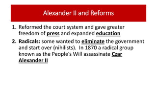 Alexander II and Reforms
1. Reformed the court system and gave greater
freedom of press and expanded education
2. Radicals: some wanted to eliminate the government
and start over (nihilists). In 1870 a radical group
known as the People’s Will assassinate Czar
Alexander II
 