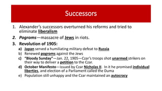 Successors
1. Alexander’s successors overturned his reforms and tried to
eliminate liberalism
2. Pogroms—massacre of Jews in riots.
3. Revolution of 1905:
a) Japan served a humiliating military defeat to Russia
b) Renewed pogroms against the Jews
c) “Bloody Sunday”—Jan. 22, 1905—Czar’s troops shot unarmed strikers on
their way to deliver a petition to the Czar.
d) October Manifesto—issued by Czar Nicholas II. In it he promised individual
liberties, and election of a Parliament called the Duma
e) Population still unhappy and the Czar maintained an autocracy
 