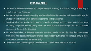 • The French Revolution opened up the possibility of creating a dramatic change in the way in
which society was structured
• before the eighteenth century society was broadly divided into estates and orders and it was the
aristocracy and church which controlled economic and social power
• Suddenly, after the revolution, it seemed possible to change this. In many parts of the world
including Europe and Asia including India, new ideas about individual rights and who controlled
social power began to be discussed.
• Not everyone in Europe, however, wanted a complete transformation of society. Responses varied
from those who accepted that some change was necessary but wished for a gradual shift, to those
who wanted to restructure society radically.
• There were there different groups : ‘conservatives’, others were ‘liberals’ or ‘radicals’.
INTRODUCTION
 
