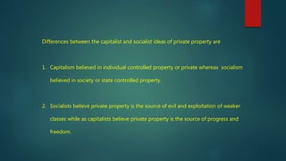 Differences between the capitalist and socialist ideas of private property are
1. Capitalism believed in individual controlled property or private whereas socialism
believed in society or state controlled property.
2. Socialists believe private property is the source of evil and exploitation of weaker
classes while as capitalists believe private property is the source of progress and
freedom.
 