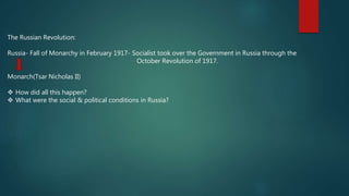 The Russian Revolution:
Russia- Fall of Monarchy in February 1917- Socialist took over the Government in Russia through the
October Revolution of 1917.
Monarch(Tsar Nicholas II)
 How did all this happen?
 What were the social & political conditions in Russia?
 