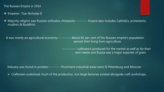 The Russian Empire in 1914
 Emperor- Tsar Nicholas II
 Majority religion was Russian orthodox christanity---------- Empire also includes Catholics, protestants,
muslims & Buddhist.
It was mainly an agricultural economy----------- About 85 per cent of the Russian empire’s population
earned their living from agriculture.
------------ cultivators produced for the market as well as for their
own needs and Russia was a major exporter of grain.
.
Industry was found in pockets---------- Prominent industrial areas were St Petersburg and Moscow
 Craftsmen undertook much of the production, but large factories existed alongside craft workshops.
 