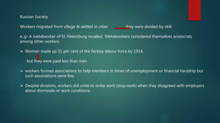 Russian Society
Workers migrated from village & settled in cities they were divided by skill.
e,.g- A metalworker of St. Petersburg recalled, ‘Metalworkers considered themselves aristocrats
among other workers.
 Women made up 31 per cent of the factory labour force by 1914,
but they were paid less than men
 workers formed associations to help members in times of unemployment or financial hardship but
such associations were few.
 Despite divisions, workers did unite to strike work (stop work) when they disagreed with employers
about dismissals or work conditions
 