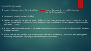 Society in the countryside
 peasants cultivated most of the land nobility , but most of the properties by nobility, the crown
and the Orthodox Church
 Like workers, peasants too were divided.
 they had no respect for the Source A nobility. Nobles got their power and position through their services to the
Tsar, not through local popularity. (In France, during the French Revolution in Brittany, peasants respected nobles
and fought for them)
 In Russia, peasants wanted the land of the nobles to be given to them---------- they refused to pay rent and even
murdered landlords.
 Russian peasants were different from other European peasants in another way. They pooled their land together
periodically and divided it according to the needs of individual families.
 
