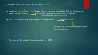 All political parties were illegal in Russia before 1914.
 The Russian Social Democratic Workers (labour) Party was founded in 1898 (by socialists who
respected Marxís ideas) it had to operate as an illegal organisation. It set up a newspaper,
mobilised workers and organised strikes.
 Idea of Russian socialists regarding the Russian peasant natural socialists.
Because of their custom of dividing land periodically.
It was believed that peasants would be the main
force of the revolution
 They formed the Socialist Revolutionary Party in 1900.
 