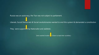Russia was an autocracy, the Tsar was not subject to parliament.
Liberals, Social Democrats & Social revolutionaries wanted to end this system & demanded a constitution
They were supported by Nationalist and Jadidists
(who wanted modernised Islam to lead their societies.)
 
