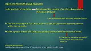 Impact and Aftermath of1905 Revolution
Under pressure of revolution Tasr allowed the creation of an elected consultative
Parliament or Duma
It was a consultative body with quasi- legislative function.
 The Tsar dismissed the first Duma within 75 days and the re-elected second Duma
within three months.
 After a period of time 2nd Duma was also dissolved and third Duma was formed.
He changed the voting laws and packed
the third Duma with conservative
politicians.
Why Duma was dissolved?
He did not want any questioning of his authority or any reduction in his power.
 