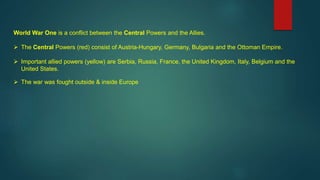 World War One is a conflict between the Central Powers and the Allies.
 The Central Powers (red) consist of Austria-Hungary, Germany, Bulgaria and the Ottoman Empire.
 Important allied powers (yellow) are Serbia, Russia, France, the United Kingdom, Italy, Belgium and the
United States.
 The war was fought outside & inside Europe
 