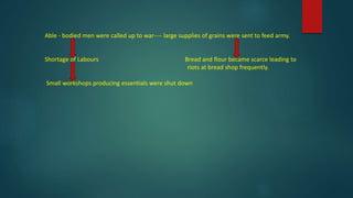 Able - bodied men were called up to war---- large supplies of grains were sent to feed army.
Shortage of Labours Bread and flour became scarce leading to
riots at bread shop frequently.
Small workshops producing essentials were shut down
 