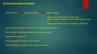 The February Revolution in Petrograd
•22nd February Lockout at a factory strike by workers
many women also headed the strikes these
days came to be recognized as International Women's Day.
International Women's Day is celebrated on 8th March.
•Demonstration reached to the center of the Capital Nevskii Prospekt.
•As the workers reached there, Government imposed curfew.
•Demonstrators dispersed
•Then they again came back on 24th and 25th.
•Police and cavalry was appointed to keep an eye on them.
 