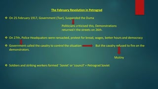 The February Revolution in Petrograd
 On 25 February 1917, Government (Tsar), Suspended the Duma
Politicians criticised this, Demonstrations
returned t the streets on 26th.
 On 27th, Police Headquators were ransacked, protest for bread, wages, better hours and democracy
 Government called the cavalry to control the situation But the cavalry refused to fire on the
demonstrators.
Mutiny
 Soldiers and striking workers formed ' Soviet' or 'council' = Petrograd Soviet
 