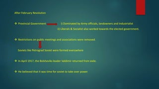 After February Revolution
 Provincial Government i) Dominated by Army officials, landowners and Industrialist
ii) Liberals & Socialist also worked towards the elected government.
 Restrictions on public meetings and associations were removed.
Soviets like Petrograd Soviet were formed everywhere
 In April 1917, the Bolsheviks leader Valdimir returned from exile.
 He believed that it was time for soviet to take over power
 