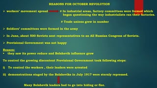 REASONS FOR OCTOBER REVOLUTION
 workers’ movement spread # In industrial areas, factory committees were formed which
began questioning the way industrialists ran their factories.
# Trade unions grew in number
 Soldiers’ committees were formed in the army
 In June, about 500 Soviets sent representatives to an All Russian Congress of Soviets.
 Provisional Government was not happy
Reason:
 they saw its power reduce and Bolshevik influence grow
To control the growing discontent Provisional Government took following steps:
i) To control the workers , their leaders were arrested
ii) demonstrations staged by the Bolsheviks in July 1917 were sternly repressed.
Many Bolshevik leaders had to go into hiding or flee.
 