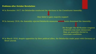 Problems after October Revolution:
 In November 1917, the Bolsheviks conducted the elections to the Constituent Assembly,
they failed to gain majority support
 In January 1918, the Assembly rejected Bolshevik measures Lenin dismissed the Assembly.
He thought the All Russian congress
of Soviets was more democratic
than an assembly elected in
uncertain conditions.
 In March 1918, despite opposition by their political allies, the Bolsheviks made peace with Germany at
Brest Litovsk.
 