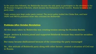 In the years that followed, the Bolsheviks became the only party to participate in the elections to the
All Russian Congress of Soviets, which became the Parliament of the country. Russia became a one-
party state.
Trade unions were kept under party control. The secret police (called the Cheka first, and later
OGPU and NKVD) punished those who criticized the Bolsheviks
Problems After October Revolution
All this steps taken by Bolsheviks was creating tension among the Russian Society
People (writers & Artists) joined and supported Bolshevik because they stood for socialism
and change.
But many became disillusioned because of the censorship the party encouraged
So , this attitude of Bolshevik party along with other factors created a situation of Civil war
in Russia.
 