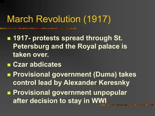 March Revolution (1917)
 1917- protests spread through St.
Petersburg and the Royal palace is
taken over.
 Czar abdicates
 Provisional government (Duma) takes
control lead by Alexander Keresnky
 Provisional government unpopular
after decision to stay in WWI
 