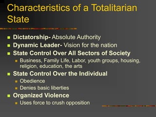 Characteristics of a Totalitarian
State
 Dictatorship- Absolute Authority
 Dynamic Leader- Vision for the nation
 State Control Over All Sectors of Society
 Business, Family Life, Labor, youth groups, housing,
religion, education, the arts
 State Control Over the Individual
 Obedience
 Denies basic liberties
 Organized Violence
 Uses force to crush opposition
 