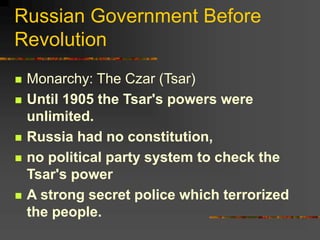Russian Government Before
Revolution
 Monarchy: The Czar (Tsar)
 Until 1905 the Tsar's powers were
unlimited.
 Russia had no constitution,
 no political party system to check the
Tsar's power
 A strong secret police which terrorized
the people.
 