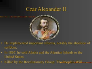 Czar Alexander II
• He implemented important reforms, notably the abolition of
serfdom,
• In 1867, he sold Alaska and the Aleutian Islands to the
United States.
• Killed by the Revolutionary Group: The People’s Will
 
