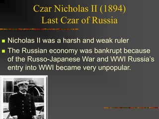 Czar Nicholas II (1894)
Last Czar of Russia
 Nicholas II was a harsh and weak ruler
 The Russian economy was bankrupt because
of the Russo-Japanese War and WWI Russia’s
entry into WWI became very unpopular.
 